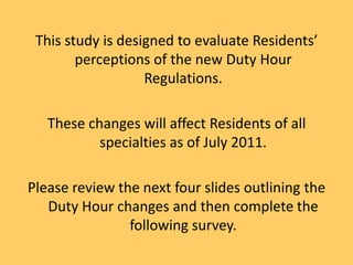This study is designed to evaluate Residents’ perceptions of the new Duty Hour Regulations. These changes will affect Residents of all specialties as of July 2011. Please review the next four slides outlining the Duty Hour changes and then complete the following survey. 