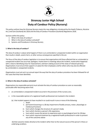 Stronsay Junior High School
Duty of Candour Policy (Nursery)
This policy outlines how the Stronsay Nursery meets the new obligations introduced by the Heath (Tobacco, Nicotine
etc.) and Care (Scotland) Act 2016 and the Duty of Candour Procedure (Scotland) Regulations 2018.
Sections within this policy:
1. What is the duty of candour?
2. When is the duty of candour activated?
3. Systems and Procedures in Stronsay Nursery
1. What is the duty of candour?
The duty of candour is about what happens if there is an unintended or unexpected incident within an organisation
that results in death, severe harm, or other serious consequences specified in the act.
The focus of the duty of candour legislation is to ensure that organisations tell those affected that an unintended or
unexpected incident has occurred; apologise; involve them in meetings about the incident; review what happened
with a view to identifying areas for improvement; and learn (taking account of the views of relevant persons).
Organisations must ensure that support is in place for their employees and for others who may also be affected
by unintended or unexpected incidents.
Organisations must set out in an annual report the way that the duty of candour procedure has been followed for all
the cases that they have identified.
2. When is the duty of candour activated?
Organisations (as responsible persons) must activate the duty of candour procedure as soon as reasonably
practicable after becoming aware that:
 an unintended or unexpected incident occurred in the provision of the nursery care;
 in the reasonable opinion of a registered health professional not involved in the incident:
(a) that incident appears to have resulted in or could result in one or more of the following:
i. death
ii. permanent lessening or a 28 day impairment of bodily sensory, motor, physiologic or
intellectual functions
iii. harm which changes the structure of a person’s body
iv. harm which shortens a person’s life expectancy
v. harm which causes the person to experience pain or psychological harm for 28 days
vi. harm which required treatment by a registered health professional in order to prevent
any of the outcomes above
(b) that outcome relates directly to the incident rather than to the natural course of the person’s illness or
underlying condition.
 