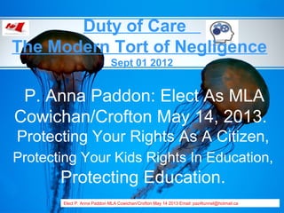 Duty of Care
The Modern Tort of Negligence
                             Sept 01 2012


 P. Anna Paddon: Elect As MLA
Cowichan/Crofton May 14, 2013.
Protecting Your Rights As A Citizen,
Protecting Your Kids Rights In Education,
       Protecting Education.
       Elect P. Anna Paddon MLA Cowichan/Crofton May 14 2013 Email: paz4tunnel@hotmail.ca
 