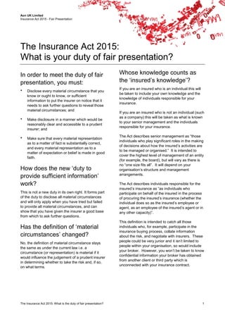 Aon UK Limited
Insurance Act 2015 - Fair Presentation
The Insurance Act 2015: What is the duty of fair presentation? 1
The Insurance Act 2015:
What is your duty of fair presentation?
In order to meet the duty of fair
presentation, you must:
 Disclose every material circumstance that you
know or ought to know, or sufficient
information to put the insurer on notice that it
needs to ask further questions to reveal those
material circumstances; and
 Make disclosure in a manner which would be
reasonably clear and accessible to a prudent
insurer; and
 Make sure that every material representation
as to a matter of fact is substantially correct,
and every material representation as to a
matter of expectation or belief is made in good
faith.
How does the new ‘duty to
provide sufficient information’
work?
This is not a new duty in its own right. It forms part
of the duty to disclose all material circumstances
and will only apply when you have tried but failed
to provide all material circumstances, and can
show that you have given the insurer a good base
from which to ask further questions.
Has the definition of ‘material
circumstances’ changed?
No, the definition of material circumstance stays
the same as under the current law i.e. a
circumstance (or representation) is material if it
would influence the judgement of a prudent insurer
in determining whether to take the risk and, if so,
on what terms.
Whose knowledge counts as
the ‘insured’s knowledge’?
If you are an insured who is an individual this will
be taken to include your own knowledge and the
knowledge of individuals responsible for your
insurance.
If you are an insured who is not an individual (such
as a company) this will be taken as what is known
to your senior management and the individuals
responsible for your insurance.
The Act describes senior management as “those
individuals who play significant roles in the making
of decisions about how the insured’s activities are
to be managed or organised.” It is intended to
cover the highest level of management of an entity
(for example, the board), but will vary as there is
no “one size fits all”. It will depend on your
organisation’s structure and management
arrangements.
The Act describes individuals responsible for the
insured’s insurance as “as individuals who
participate on behalf of the insured in the process
of procuring the insured’s insurance (whether the
individual does so as the insured’s employee or
agent, as an employee of the insured’s agent or in
any other capacity)”.
This definition is intended to catch all those
individuals who, for example, participate in the
insurance buying process, collate information
about the risk, and negotiate with insurers. These
people could be very junior and it isn’t limited to
people within your organisation, so would include
your broker. However, you won’t be taken to know
confidential information your broker has obtained
from another client or third party which is
unconnected with your insurance contract.
 