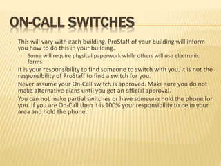 ON-CALL SWITCHES
• This will vary with each building. ProStaff of your building will inform
you how to do this in your building.
• Some will require physical paperwork while others will use electronic
forms
• It is your responsibility to find someone to switch with you. It is not the
responsibility of ProStaff to find a switch for you.
• Never assume your On-Call switch is approved. Make sure you do not
make alternative plans until you get an official approval.
• You can not make partial switches or have someone hold the phone for
you. If you are On-Call then it is 100% your responsibility to be in your
area and hold the phone.
 