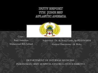 DEPARTEMENT OF INTERNAL MEDICINE
INDONESIAN ARMY HOSPITAL CENTRE GATOT SOEBROTO
DUTY REPORT
7TH JUNE 2017
APLASTIC ANEMIA
Supervisor : Dr. dr. Soroy Lardo, Sp.PD FINASIM
General Practitioner : dr. Rizka
Coass :
Ratri Aninditya
Muhammad Rifo Jafriadi
 