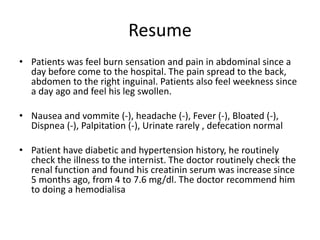 Resume
• Patients was feel burn sensation and pain in abdominal since a
day before come to the hospital. The pain spread to the back,
abdomen to the right inguinal. Patients also feel weekness since
a day ago and feel his leg swollen.
• Nausea and vommite (-), headache (-), Fever (-), Bloated (-),
Dispnea (-), Palpitation (-), Urinate rarely , defecation normal
• Patient have diabetic and hypertension history, he routinely
check the illness to the internist. The doctor routinely check the
renal function and found his creatinin serum was increase since
5 months ago, from 4 to 7.6 mg/dl. The doctor recommend him
to doing a hemodialisa
 
