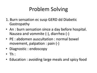Problem Solving
1. Burn sensation ec susp GERD dd Diabetic
Gastropathy
• An : burn sensation since a day before hospital.
Nausea and vommite (-), diarrhea (-)
• PE : abdomen auscultation : normal bowel
movement, palpation : pain (-)
• Diagnostic : endoscopy
• Th :
• Education : avoiding large meals and spicy food
 