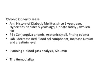 Chronic Kidney Disease
• An : History of Diabetic Mellitus since 5 years ago,
Hypertension since 5 years ago, Urinate rarely , swollen
leg
• PE : Conjungtiva anemis, Asetonic smell, Pitting edema
• Lab : decrease Red Blood cel component, Increase Ureum
and creatinin level
• Planning : blood gass analysis, Albumin
• Th : Hemodialisa
 
