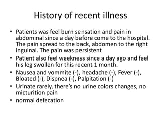 History of recent illness
• Patients was feel burn sensation and pain in
abdominal since a day before come to the hospital.
The pain spread to the back, abdomen to the right
inguinal. The pain was persistent
• Patient also feel weekness since a day ago and feel
his leg swollen for this recent 1 month.
• Nausea and vommite (-), headache (-), Fever (-),
Bloated (-), Dispnea (-), Palpitation (-)
• Urinate rarely, there’s no urine colors changes, no
micturition pain
• normal defecation
 