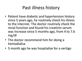 Past illness history
• Patient have diabetic and hypertension history
since 5 years ago, he routinely check his illness
to the internist. The doctor routinely check the
renal function and found his creatinin serum
was increase since 5 months ago, from 4 to 7.6
mg/dl
• The doctor recommend him for doing a
hemodialisa
• 5 month ago he was hospitalize for a vertigo
 