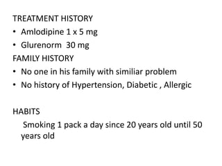TREATMENT HISTORY
• Amlodipine 1 x 5 mg
• Glurenorm 30 mg
FAMILY HISTORY
• No one in his family with similiar problem
• No history of Hypertension, Diabetic , Allergic
HABITS
Smoking 1 pack a day since 20 years old until 50
years old
 