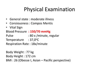 Physical Examination
• General state : moderate illness
• Consiousness : Compos Mentis
• Vital Sign
Blood Pressure : 150/70 mmHg
Pulse : 80 x /minute, regular
Temperature : 37,0oC
Respiration Rate : 18x/minute
Body Weight : 77 kg
Body Height : 172 cm
BMI : 26 (Obesse I, Asian – Pacific perspective)
 
