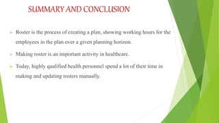SUMMARY AND CONCLUSION
 Roster is the process of creating a plan, showing working hours for the
employees in the plan over a given planning horizon.
 Making roster is an important activity in healthcare.
 Today, highly qualified health personnel spend a lot of their time in
making and updating rosters manually.
 