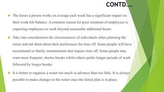 CONTD….
 The hours a person works on average each week has a significant impact on
their work-life balance. A common reason for poor retention of employees is
expecting employees to work beyond reasonable additional hours.
 Take into consideration the circumstances of individuals when planning the
roster and ask them about their preferences for time off. Some people will have
recreational or family commitments that require time off. Some people may
want more frequent, shorter breaks whilst others prefer longer periods of work
followed by longer breaks.
 It is better to organize a roster too much in advance than too little. It is always
possible to make changes to the roster once the initial plan is in place.
 
