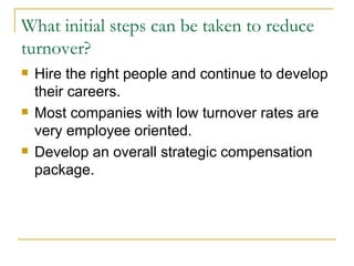 What initial steps can be taken to reduce turnover? Hire the right people and continue to develop their careers. Most companies with low turnover rates are very employee oriented. Develop an overall strategic compensation package. 