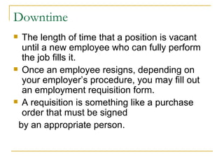 Downtime The length of time that a position is vacant until a new employee who can fully perform the job fills it.  Once an employee resigns, depending on your employer’s procedure, you may fill out an employment requisition form. A requisition is something like a purchase order that must be signed by an appropriate person. 