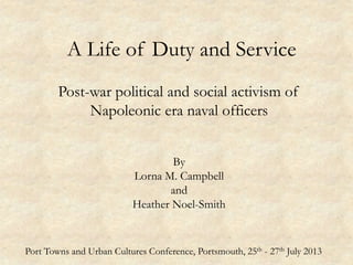 A Life of Duty and Service
Post-war political and social activism of
Napoleonic era naval officers
By
Lorna M. Campbell
and
Heather Noel-Smith
Port Towns and Urban Cultures Conference, Portsmouth, 25th - 27th July 2013
 