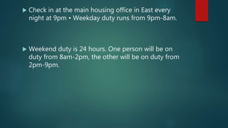  Check in at the main housing office in East every
night at 9pm • Weekday duty runs from 9pm-8am.
 Weekend duty is 24 hours. One person will be on
duty from 8am-2pm, the other will be on duty from
2pm-9pm.
 