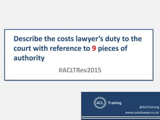 Describe the costs lawyer’s duty to the
court with reference to 9 pieces of
authority
#ACLTRev2015
www.costslawyer.co.uk
@ACLTraining
 