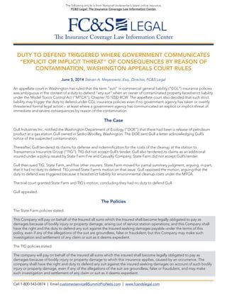 The Insurance Coverage Law Information Center
The following article is from National Underwriter’s latest online resource,
FC&S Legal: The Insurance Coverage Law Information Center.
DUTY TO DEFEND TRIGGERED WHERE GOVERNMENT COMMUNICATES
“EXPLICIT OR IMPLICIT THREAT” OF CONSEQUENCES BY REASON OF
CONTAMINATION, WASHINGTON APPEALS COURT RULES
June 5, 2014 Steven A. Meyerowitz, Esq., Director, FC&S Legal
An appellate court in Washington has ruled that the term “suit” in commercial general liability (“CGL”) insurance policies
was ambiguous in the context of a duty to defend “any suit” when an owner of contaminated property faced strict liability
under the Model Toxics Control Act (“MTCA”), Chapter 70.105D RCW. The appellate court also decided that such strict
liability may trigger the duty to defend under CGL insurance policies even if no government agency has taken or overtly
threatened formal legal action – at least where a government agency has communicated an explicit or implicit threat of
immediate and severe consequences by reason of the contamination.
The Case
Gull Industries Inc. notified the Washington Department of Ecology (“DOE”) that there had been a release of petroleum
product at a gas station Gull owned in Sedro-Woolley, Washington. The DOE sent Gull a letter acknowledging Gull’s
notice of the suspected contamination.
Thereafter, Gull tendered its claims for defense and indemnification for the costs of the cleanup at the station to
Transamerica Insurance Group (“TIG”); TIG did not accept Gull’s tender. Gull also tendered its claims as an additional
insured under a policy issued by State Farm Fire and Casualty Company; State Farm did not accept Gull’s tender.
Gull then sued TIG, State Farm, and five other insurers. State Farm moved for partial summary judgment, arguing, in part,
that it had no duty to defend. TIG joined State Farm’s motion on that issue. Gull opposed the motion, arguing that the
duty to defend was triggered because it faced strict liability for environmental cleanup costs under the MTCA.
The trial court granted State Farm and TIG’s motion, concluding they had no duty to defend Gull.
Gull appealed.
The Policies
The State Farm policies stated:
This Company will pay on behalf of the Insured all sums which the Insured shall become legally obligated to pay as
damages because of bodily injury or property damage, arising out of service station operations; and this Company shall
have the right and the duty to defend any suit against the Insured seeking damages payable under the terms of this
policy, even if any of the allegations of the suit are groundless, false or fraudulent; but this Company may make such
investigation and settlement of any claim or suit as it deems expedient.
The TIG policies stated:
The company will pay on behalf of the insured all sums which the insured shall become legally obligated to pay as
damages because of bodily injury or property damage to which this insurance applies, caused by an occurrence. The
company shall have the right and duty to defend any suit against the insured seeking damages on account of such bodily
injury or property damage, even if any of the allegations of the suit are groundless, false or fraudulent, and may make
such investigation and settlement of any claim or suit as it deems expedient.
Call 1-800-543-0874 | Email customerservice@SummitProNets.com | www.fcandslegal.com
 