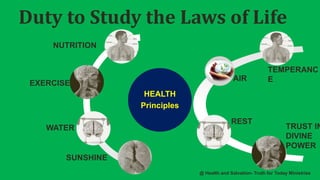 Duty to Study the Laws of Life
HEALTH
Principles
NUTRITION
EXERCISE
WATER
SUNSHINE
TEMPERANC
EAIR
REST
TRUST IN
DIVINE
POWER
@ Health and Salvation- Truth for Today Ministries
 