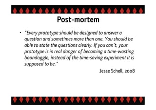 Post-mortem
• “Every prototype should be designed to answer a
question and sometimes more than one. You should be
able to state the questions clearly. If you can’t, your
prototype is in real danger of becoming a time-wasting
boondoggle, instead of the time-saving experiment it is
supposed to be.”
Jesse Schell, 2008
 