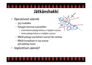 Jätkänshakki
• Operatiiviset säännöt
– 3x3 ruudukko
– Pelaajat toimivat vuorotellen
• ensimmäinen pelaaja laittaa x:n tyhjään ruutuun
• toinen pelaaja laittaa o:n tyhjään ruutuun
– Mikäli pelaaja saa kolmen suoran hän voittaa
– Mikäli kumpikaan ei saa suoraa
peli päättyy tasan
• Implisiittiset säännöt?
 