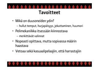 Tavoitteet
• Mikä on duusoneiden ydin?
– hullut temput, hurjapäisyys, jekuttaminen, huumori
• Pelimekaniikka itsessään kiinnostava
– merkittävät valinnat
• Nopeasti opittava, mutta sopivassa määrin
haastava
• Vetoaa sekä kasuaalipelaajiin, että harrastajiin
 