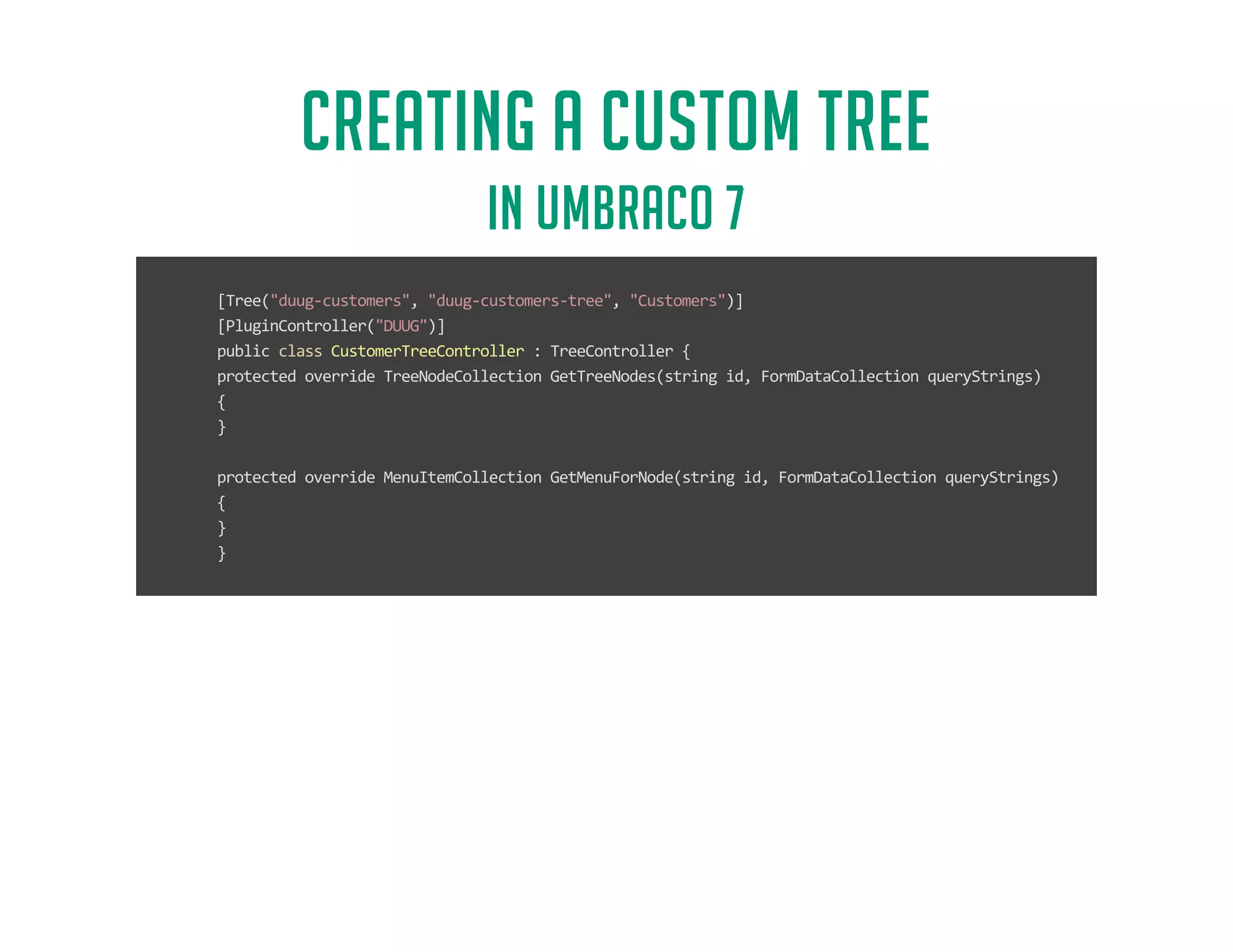 CREATING A CUSTOM TREE 
IN UMBRACO 7 
[Tree(duug-customers, duug-customers-tree, Customers)] 
[PluginController(DUUG)] 
public class CustomerTreeController : TreeController { 
protected override TreeNodeCollection GetTreeNodes(string id, FormDataCollection queryStrings) 
{ 
} 
protected override MenuItemCollection GetMenuForNode(string id, FormDataCollection queryStrings) 
{ 
} 
} 
 