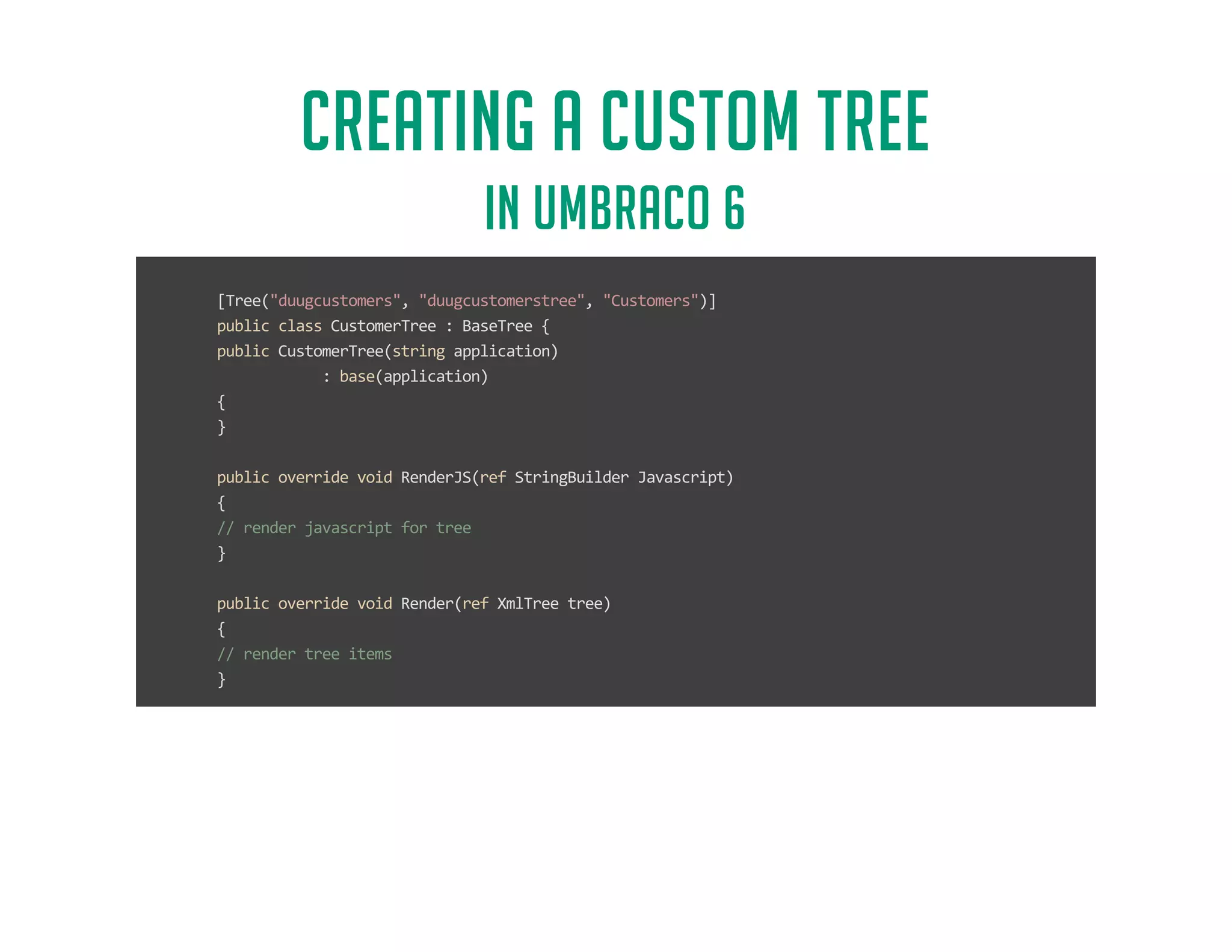CREATING A CUSTOM TREE 
IN UMBRACO 6 
[Tree(duugcustomers, duugcustomerstree, Customers)] 
public class CustomerTree : BaseTree { 
public CustomerTree(string application) 
: base(application) 
{ 
} 
public override void RenderJS(ref StringBuilder Javascript) 
{ 
// render javascript for tree 
} 
public override void Render(ref XmlTree tree) 
{ 
// render tree items 
} 
protected override void CreateRootNode(ref XmlTreeNode rootNode) 
{ 
// create root node of tree 
} 
} 
 
