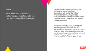Väite:
2
Noin kahdessa vuodessa
palkansaajien reaaliansiot ovat
menneet takapakkia 14 vuotta.
Laskelmissa katsotaan reaaliansioita
eli ostovoimaa. Se lasketaan
suhteuttamalla palkan ja hintojen
muutoksia toisiinsa. Käytännössä
ostovoima mittaa esimerkiksi sitä, miten
monta kassillista ruokaa omalla palkalla
pystyy ostamaan.
Takapakki tarkoittaa sitä, kuinka pitkä
aika täytyy mennä taaksepäin, jotta
vuoden 2023 reaaliansiot eli ostovoima on
ollut aiempaa korkeampi. Käytännössä
tämä vastaa kysymykseen, koska viimeksi
palkalla on pystynyt ostamaan yhtä
vähän tavaroita ja palveluita kuin nyt.
 