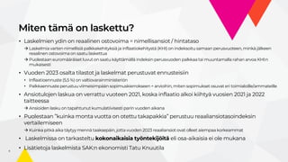 Miten tämä on laskettu?
5
• Laskelmien ydin on reaalinen ostovoima = nimellisansiot / hintataso
 Laskelmia varten nimellisiä palkkakehityksiä ja inflaatiokehitystä (KHI) on indeksoitu samaan perusvuoteen, minkä jälkeen
reaalinen ostovoima on saatu laskettua
 Puolestaan euromääräiset luvut on saatu käyttämällä indeksin perusvuoden palkkaa tai muuntamalla rahan arvoa KHI:n
mukaisesti
• Vuoden 2023 osalta tilastot ja laskelmat perustuvat ennusteisiin
• Inflaatioennuste (5,5 %) on valtiovarainministeriön
• Palkkaennuste perustuu viimeisimpään sopimuskierrokseen + arvioihin, miten sopimukset osuvat eri toimialoille/ammateille
• Ansiotulojen laskua on verrattu vuoteen 2021, koska inflaatio alkoi kiihtyä vuosien 2021 ja 2022
taitteessa
 Ansioiden lasku on tapahtunut kumulatiivisesti parin vuoden aikana
• Puolestaan ”kuinka monta vuotta on otettu takapakkia” perustuu reaaliansiotasoindeksin
vertailemiseen
 Kuinka pitkä aika täytyy mennä taaksepäin, jotta vuoden 2023 reaaliansiot ovat olleet aiempaa korkeammat
• Laskelmissa on tarkasteltu kokonaikaisia työntekijöitä eli osa-aikaisia ei ole mukana
• Lisätietoja laskelmista SAK:n ekonomisti Tatu Knuutila
 