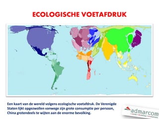 Een kaart van de wereld volgens ecologische voetafdruk. De Verenigde
Staten lijkt opgezwollen vanwege zijn grote consumptie per persoon,
China grotendeels te wijten aan de enorme bevolking.
ECOLOGISCHE VOETAFDRUK
 
