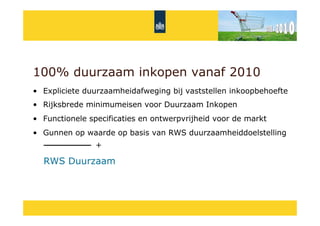 100% duurzaam inkopen vanaf 2010
• Expliciete duurzaamheidafweging bij vaststellen inkoopbehoefte
• Rijksbrede minimumeisen voor Duurzaam Inkopen
• Functionele specificaties en ontwerpvrijheid voor de markt
• Gunnen op waarde op basis van RWS duurzaamheiddoelstelling
                +

  RWS Duurzaam
 