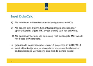 Inzet DuboCalc

1) Als minimum milieuprestatie-eis (uitgedrukt in MKI).

2) Als proces-eis: tijdens het ontwerpproces aantoonbaar
   optimaliseren: lagere MKI (voor delen) van het ontwerp.

 3) Als gunningcriterium, de oplossing met de laagste MKI wordt
    het beste gewaardeerd.

-> gefaseerde implementatie; circa 10 projecten in 2010/2011
-> inzet afhankelijk van te verwachten duurzaamheidwinst en
   onderscheidend vermogen; dus niet de gehele scope!



14
 