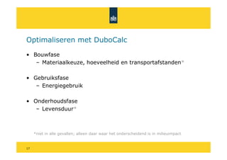 Optimaliseren met DuboCalc

• Bouwfase
   – Materiaalkeuze, hoeveelheid en transportafstanden*

• Gebruiksfase
   – Energiegebruik

• Onderhoudsfase
   – Levensduur*



     *niet in alle gevallen; alleen daar waar het onderscheidend is in milieuimpact


17
 
