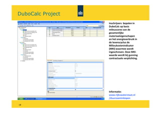 DuboCalc Project
                   Inschrijvers bepalen in
                   DuboCalc op basis
                   mileuscores van de
                   gezamenlijke
                   materiaaleigenschapen
                   en het energieverbruik in
                   de levenscyclus de
                   Milieukostenindicator
                   (MKI) waarmee wordt
                   ingeschreven. Deze MKI-
                   waarde wordt bij gunning
                   contractuele verplichting.




                   Informatie:
                   www.rijkswaterstaat.nl
                   /duurzaaminkopen

18
 
