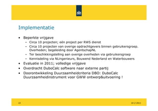 Implementatie
• Beperkte vrijgave
     – Circa 10 projecten; eén project per RWS dienst
     – Circa 10 projecten van overige opdrachtgevers binnen gebruikersgroep.
       Overheden; begeleiding door AgentschapNL
     – Ter beschikkingstelling aan overige overheden via gebruikersgroep
     – Kennisdeling via NLingenieurs, Bouwend Nederland en Waterbouwers
• Evaluatie in 2011; volledige vrijgave
• Overdracht DuboCalc software naar externe partij
• Doorontwikkeling Duurzaamheidcriteria DBO: DuboCalc
  Duurzaamheidinstrument voor GWW ontwerp&uitvoering !




22                                                                     10-2-2011
 