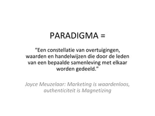 PARADIGMA = “ Een constellatie van overtuigingen, waarden en handelwijzen die door de leden van een bepaalde samenleving met elkaar worden gedeeld.” Joyce Meuzelaar: Marketing is waardenloos, authenticiteit is Magnetizing 