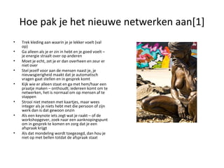 Hoe pak je het nieuwe netwerken aan[1] Trek kleding aan waarin je je lekker voelt (val op) Ga alleen als je er zin in hebt en je goed voelt – je energie straalt over op anderen Moet je echt, zet je er dan overheen en zeur er niet over Stel jezelf voor aan de mensen naast je, je nieuwsgierigheid maakt dat je automatisch vragen gaat stellen en in gesprek komt Kijk wie er alleen staat en ga met hem/haar een praatje maken – onthoudt; iedereen komt om te netwerken, het is normaal om op mensen af te stappen Strooi niet meteen met kaartjes, maar wees integer als je niets hebt met die persoon of zijn werk dan is dat gewoon onzin Als een keynote iets zegt wat je raakt – of de workshopgever, zoek naar een aanknopingspunt om in gesprek te komen en zorg dat je een afspraak krijgt Als dat mondeling wordt toegezegd, dan hou je niet op met bellen totdat de afspraak staat 