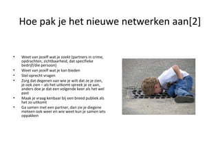 Hoe pak je het nieuwe netwerken aan[2] Weet van jezelf wat je zoekt (partners in crime, opdrachten, zichtbaarheid, dat specifieke bedrijf/die persoon) Weet van jezelf wat je kan bieden Stel oprecht vragen Zorg dat degenen van wie je wilt dat ze je zien, je ook zien – als het uitkomt spreek je ze aan, anders doe je dat een volgende keer als het wel past Maak je vraag kenbaar bij een breed publiek als het zo uitkomt Ga samen met een partner, dan zie je diegene meteen ook weer en wie weet kun je samen iets oppakken 