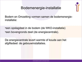 Bodemenergie-installatie

Bodem en Omzetting vormen samen de bodemenergie-
installatie:

•een opslagdeel in de bodem (de WKO-installatie)
•een bovengronds deel (de energiecentrale).

De energiecentrale levert warmte of koude aan het
afgiftedeel: de gebouwinstallaties.
 