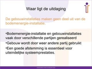 Waar ligt de uitdaging

De gebouwinstallaties maken geen deel uit van de
bodemenergie-installatie.

•Bodemenergie-installatie en gebouwinstallaties
vaak door verschillende partijen gerealiseerd
•Gebouw wordt door weer andere partij gebruikt
•Een goede afstemming is essentieel voor
uiteindelijke systeemprestaties.
 