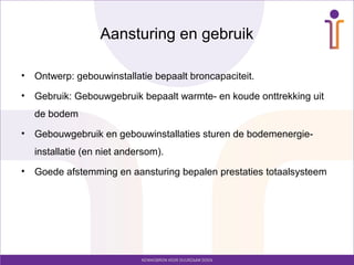Aansturing en gebruik

•   Ontwerp: gebouwinstallatie bepaalt broncapaciteit.
•   Gebruik: Gebouwgebruik bepaalt warmte- en koude onttrekking uit
    de bodem
•   Gebouwgebruik en gebouwinstallaties sturen de bodemenergie-
    installatie (en niet andersom).
•   Goede afstemming en aansturing bepalen prestaties totaalsysteem
 