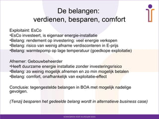De belangen:
            verdienen, besparen, comfort
Exploitaint: EsCo
•EsCo investeert, is eigenaar energie-installatie
•Belang: rendement op investering: veel energie verkopen
•Belang: risico van weinig afname verdisconteren in E-prijs
•Belang: warmtepomp op lage temperatuur (goedkope exploitatie)

Afnemer: Gebouwbeheerder
•Heeft duurzame energie installatie zonder investeringsrisico
•Belang: zo weinig mogelijk afnemen en zo min mogelijk betalen
•Belang: comfort, onafhankelijk van exploitatie-effect

Conclusie: tegengestelde belangen in BOA met mogelijk nadelige
gevolgen.

(Tenzij besparen het gedeelde belang wordt in alternatieve business case)
 