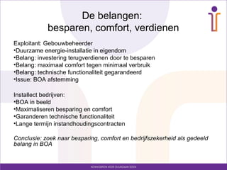De belangen:
            besparen, comfort, verdienen
Exploitant: Gebouwbeheerder
•Duurzame energie-installatie in eigendom
•Belang: investering terugverdienen door te besparen
•Belang: maximaal comfort tegen minimaal verbruik
•Belang: technische functionaliteit gegarandeerd
•Issue: BOA afstemming

Installect bedrijven:
•BOA in beeld
•Maximaliseren besparing en comfort
•Garanderen technische functionaliteit
•Lange termijn instandhoudingscontracten

Conclusie: zoek naar besparing, comfort en bedrijfszekerheid als gedeeld
belang in BOA
 