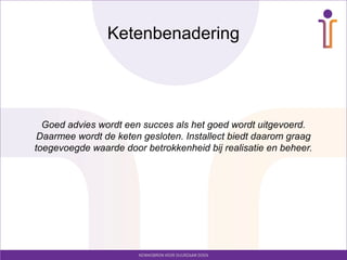 Ketenbenadering




  Goed advies wordt een succes als het goed wordt uitgevoerd.
 Daarmee wordt de keten gesloten. Installect biedt daarom graag
toegevoegde waarde door betrokkenheid bij realisatie en beheer.
 