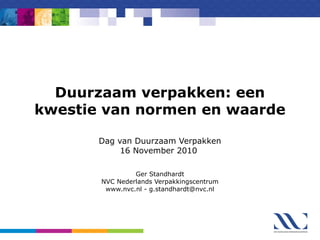 Duurzaam verpakken: een
kwestie van normen en waarde
Dag van Duurzaam Verpakken
16 November 2010
Ger Standhardt
NVC Nederlands Verpakkingscentrum
www.nvc.nl - g.standhardt@nvc.nl
 