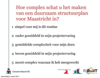 Hoe complex schat u het maken
                 van een duurzaam structuurplan
                 voor Maastricht in?
            1 simpel voor mij is dit routine

            2 onder gemiddeld in mijn projectervaring

            3 gemiddelde complexiteit voor mijn doen

            4 boven gemiddeld in mijn projectervaring

            5 meest complex waaraan ik heb meegewerkt



woensdag 2 maart 2011
 