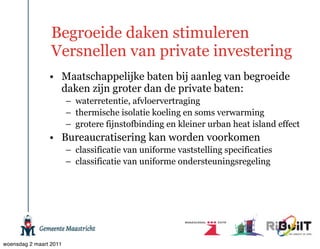 Begroeide daken stimuleren
                 Versnellen van private investering
                • Maatschappelijke baten bij aanleg van begroeide
                  daken zijn groter dan de private baten:
                        – waterretentie, afvloervertraging
                        – thermische isolatie koeling en soms verwarming
                        – grotere fijnstofbinding en kleiner urban heat island effect
                • Bureaucratisering kan worden voorkomen
                        – classificatie van uniforme vaststelling specificaties
                        – classificatie van uniforme ondersteuningsregeling




woensdag 2 maart 2011
 