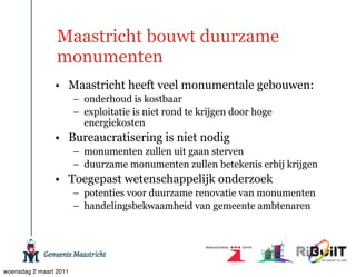 Maastricht bouwt duurzame
                 monumenten
                • Maastricht heeft veel monumentale gebouwen:
                        – onderhoud is kostbaar
                        – exploitatie is niet rond te krijgen door hoge
                          energiekosten
                • Bureaucratisering is niet nodig
                        – monumenten zullen uit gaan sterven
                        – duurzame monumenten zullen betekenis erbij krijgen
                • Toegepast wetenschappelijk onderzoek
                        – potenties voor duurzame renovatie van monumenten
                        – handelingsbekwaamheid van gemeente ambtenaren




woensdag 2 maart 2011
 