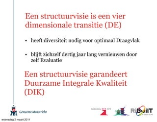 Een structuurvisie is een vier
                 dimensionale transitie (DE)
                 • heeft diversiteit nodig voor optimaal Draagvlak

                 • blijft zichzelf dertig jaar lang vernieuwen door
                   zelf Evaluatie

                Een structuurvisie garandeert
                Duurzame Integrale Kwaliteit
                (DIK)


woensdag 2 maart 2011
 