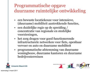 Programmatische opgave
                duurzame ruimtelijke ontwikkeling
                • een bewuste locatiekeuze voor intensieve,
                  (duurzame) mobiliteit aantrekkende functies,
                • een duidelijke regie op de spreiding /
                  concentratie van regionale en stedelijke
                  voorzieningen,
                • het zorg dragen voor goed functionerende
                  infrastructurele netwerken voor fiets, openbaar
                  vervoer en auto en duurzame mobiliteit
                • programmatische afstemming van duurzame
                  woningbouw, duurzame kantoren en duurzame
                  bedrijventerreinen



woensdag 2 maart 2011
 